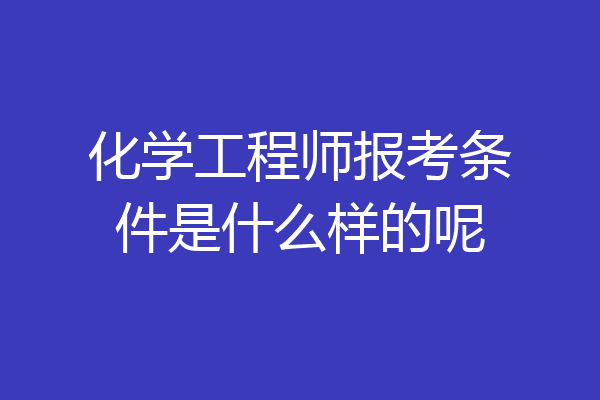 化学工程师报考条件是什么样的呢