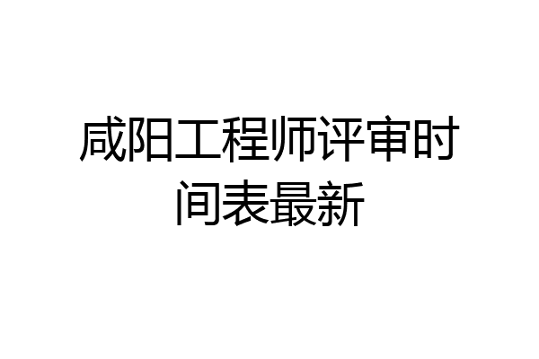 咸阳工程师评审时间表最新