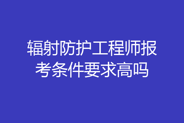 辐射防护工程师报考条件要求高吗