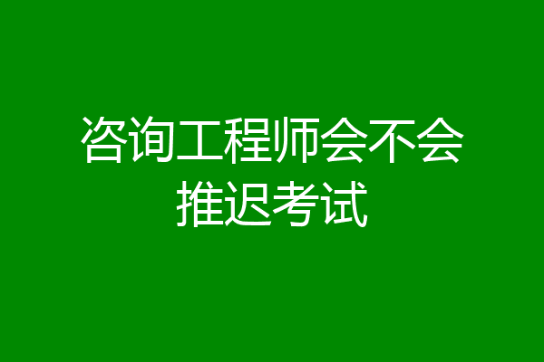 咨询工程师会不会推迟考试