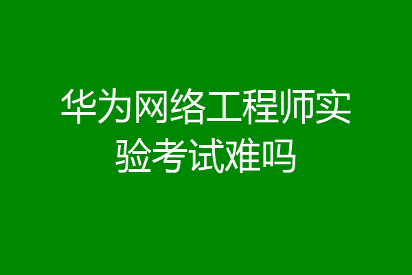 华为网络工程师实验考试难吗