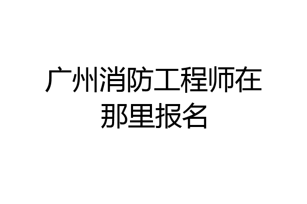 广州消防工程师在那里报名