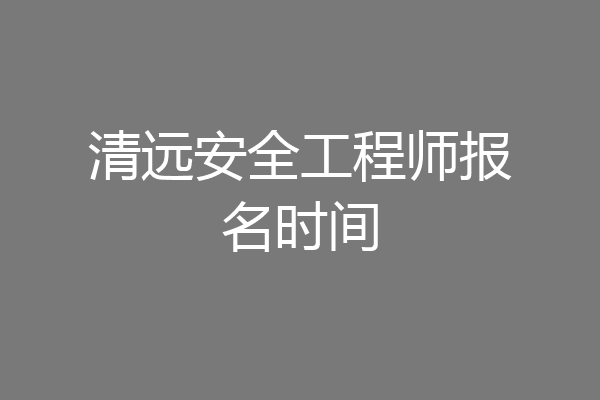 清远安全工程师报名时间
