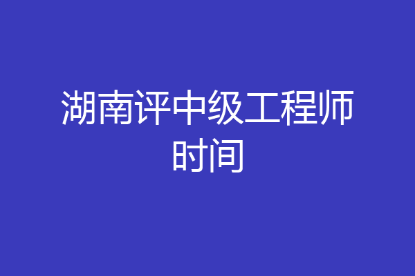 湖南评中级工程师时间