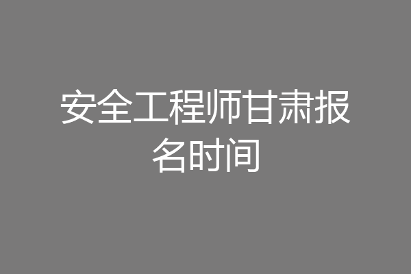 安全工程师甘肃报名时间