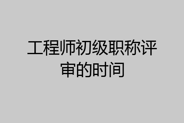 工程师初级职称评审的时间