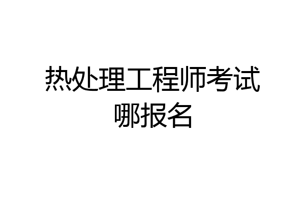 热处理工程师考试哪报名