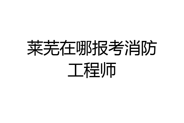 莱芜在哪报考消防工程师