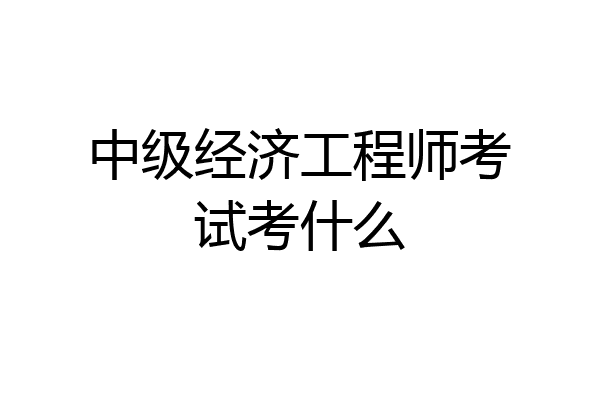 中级经济工程师考试考什么