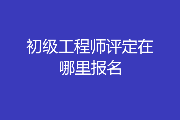 初级工程师评定在哪里报名