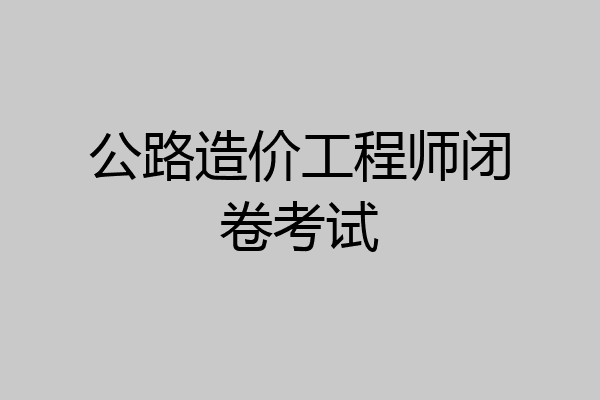 公路造价工程师闭卷考试