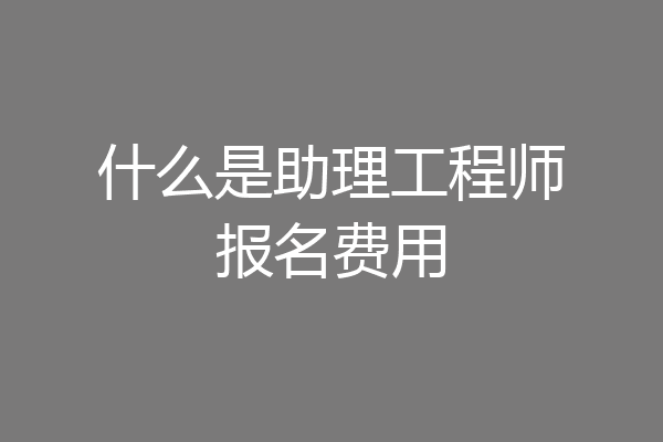 什么是助理工程师报名费用