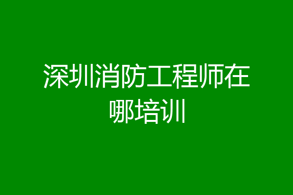 深圳消防工程师在哪培训