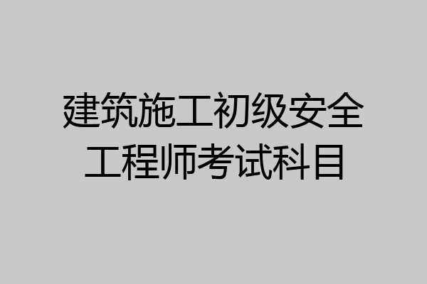 建筑施工初级安全工程师考试科目