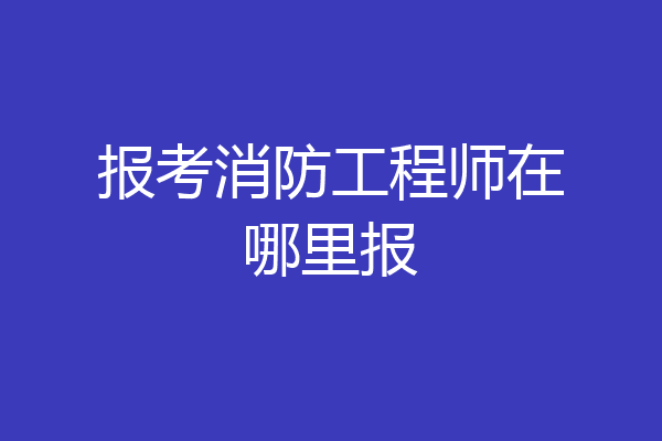 报考消防工程师在哪里报
