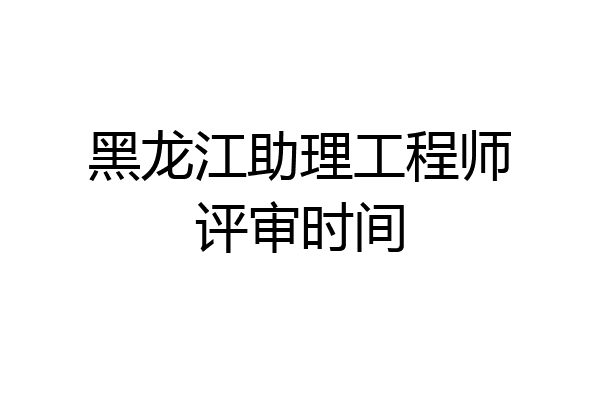 黑龙江助理工程师评审时间