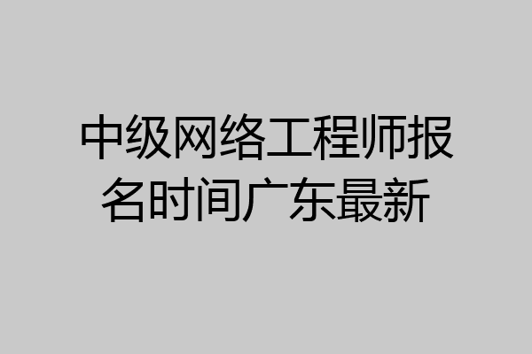 中级网络工程师报名时间广东最新