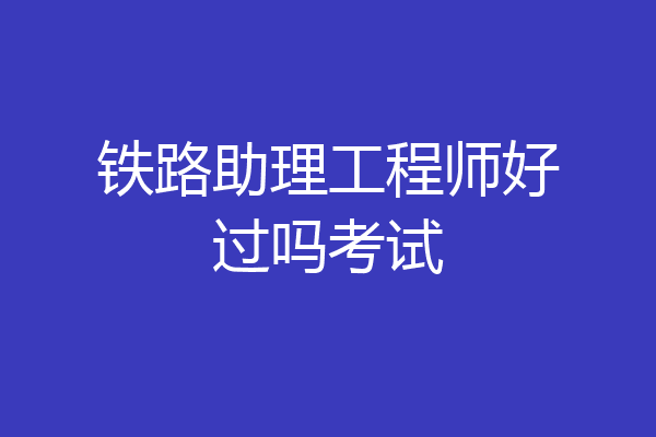 铁路助理工程师好过吗考试