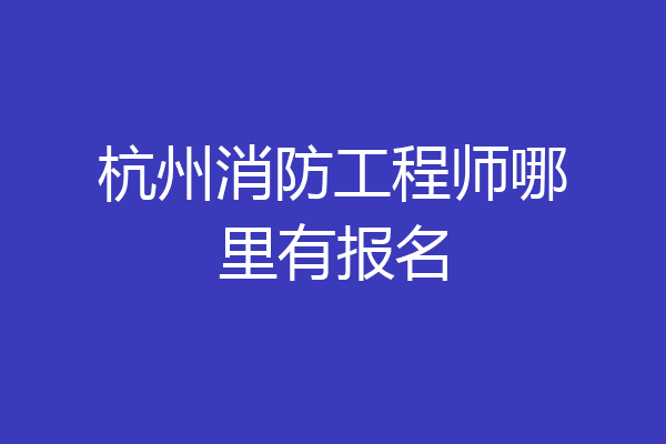 杭州消防工程师哪里有报名