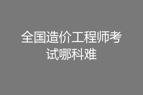 全国造价工程师考试哪科难