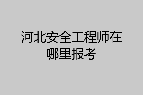 河北安全工程师在哪里报考