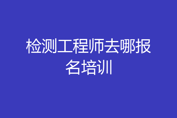 检测工程师去哪报名培训