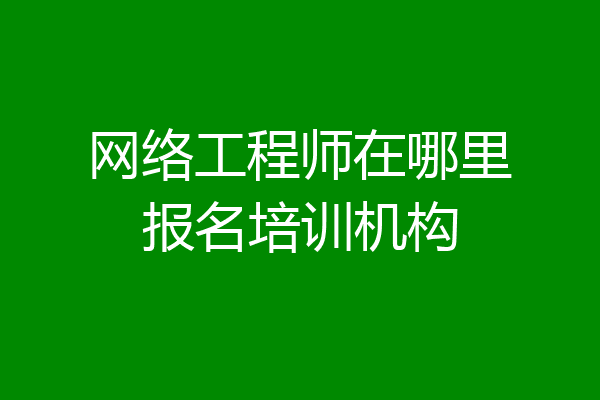 网络工程师在哪里报名培训机构