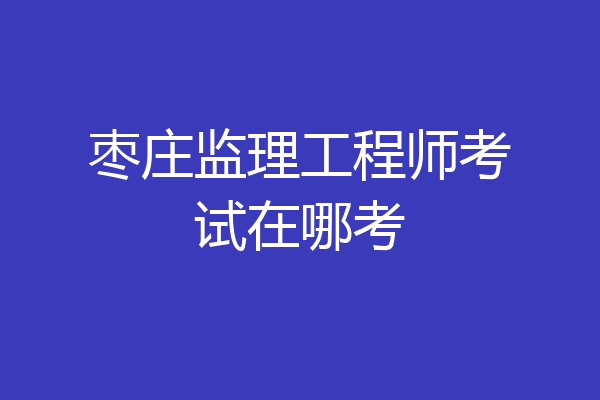 枣庄监理工程师考试在哪考