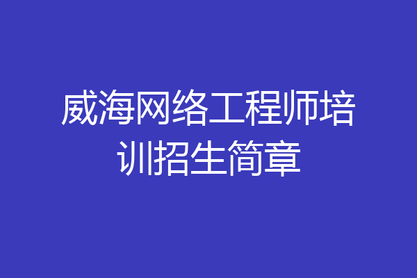 威海网络工程师培训招生简章