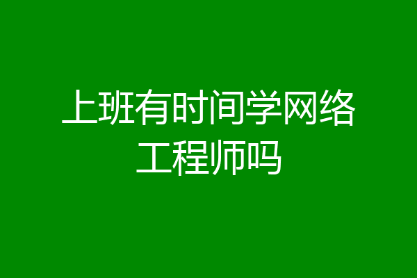 上班有时间学网络工程师吗