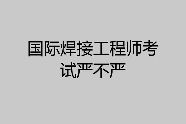 国际焊接工程师考试严不严