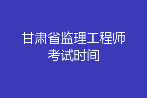 甘肃省监理工程师考试时间