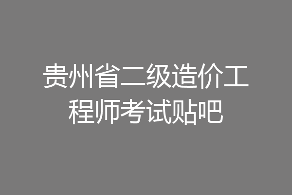 贵州省二级造价工程师考试贴吧