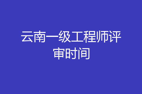 云南一级工程师评审时间