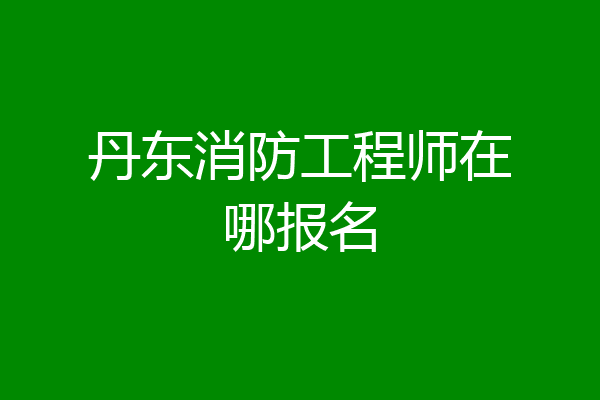 丹东消防工程师在哪报名