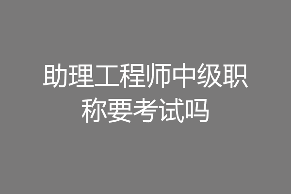 助理工程师中级职称要考试吗