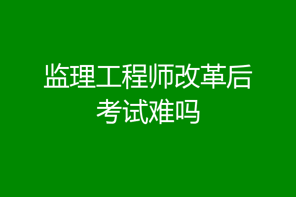 监理工程师改革后考试难吗