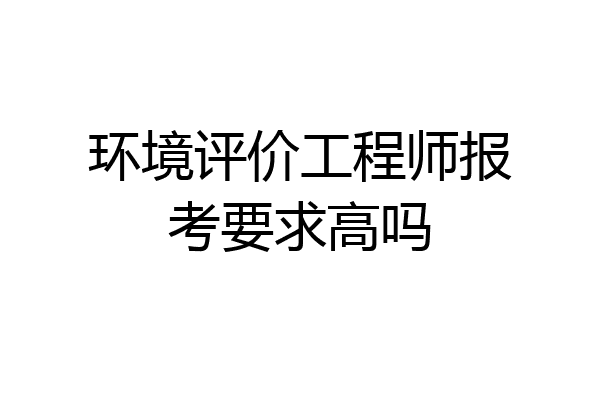 环境评价工程师报考要求高吗