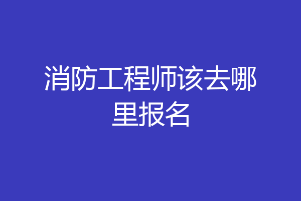 消防工程师该去哪里报名