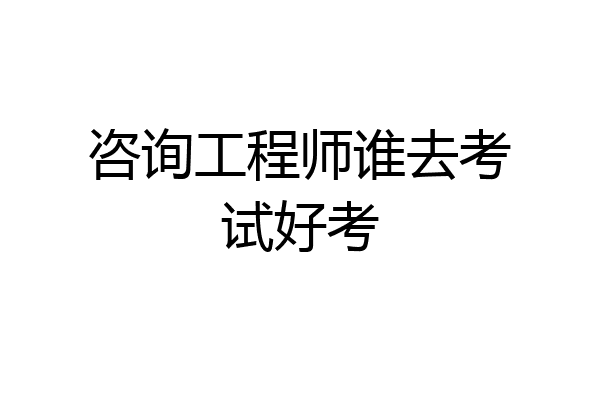 咨询工程师谁去考试好考