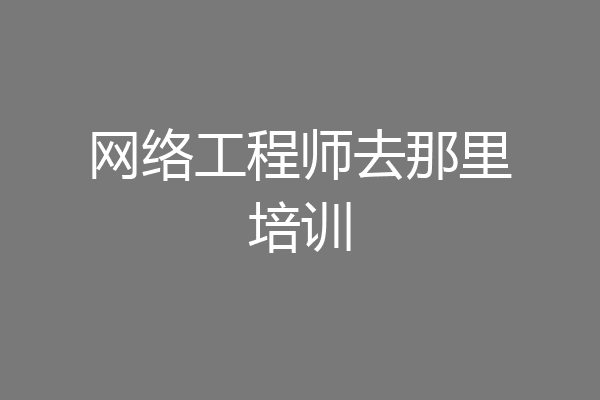 网络工程师去那里培训