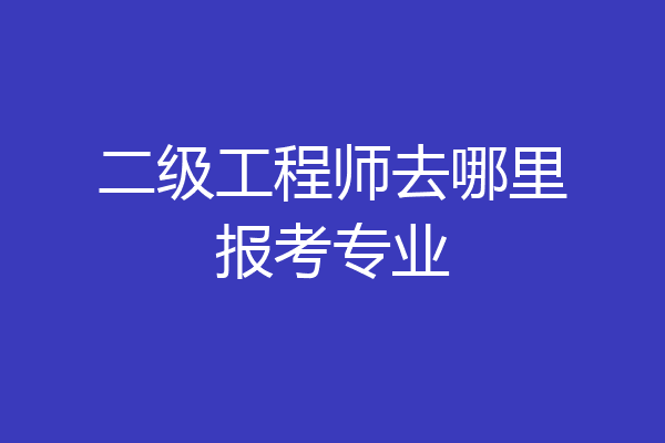 二级工程师去哪里报考专业