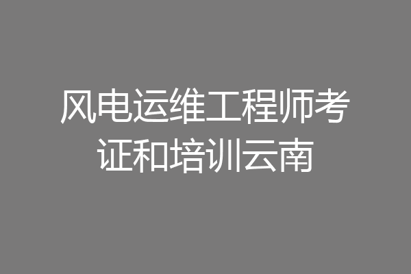风电运维工程师考证和培训云南