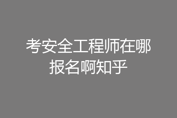 考安全工程师在哪报名啊知乎