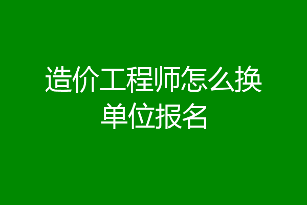 造价工程师怎么换单位报名