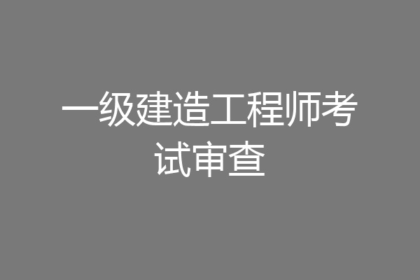 一级建造工程师考试审查