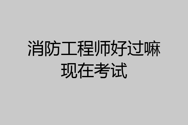 消防工程师好过嘛现在考试