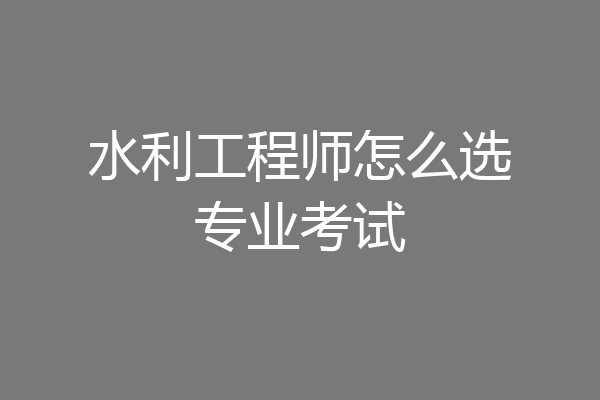 水利工程师怎么选专业考试