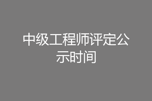 中级工程师评定公示时间