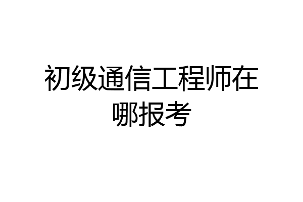 初级通信工程师在哪报考